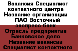 Вакансия Специалист контактного центра › Название организации ­ ПАО Восточный экспресс банк › Отрасль предприятия ­ Банковское дело › Название вакансии ­ Специалист контактного центра › Место работы ­ Саратов, ул. пр. Строителей, д. 1 › Минимальный оклад ­ 14 600 › Максимальный оклад ­ 30 000 - Саратовская обл., Саратов г. Работа » Вакансии   